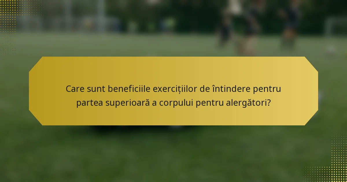 Care sunt beneficiile exercițiilor de întindere pentru partea superioară a corpului pentru alergători?