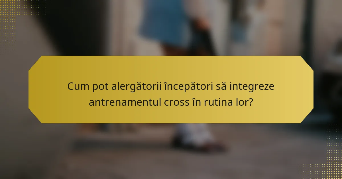 Cum pot alergătorii începători să integreze antrenamentul cross în rutina lor?