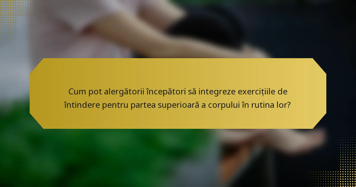 Cum pot alergătorii începători să integreze exercițiile de întindere pentru partea superioară a corpului în rutina lor?